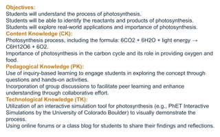 Objectives:
Students will understand the process of photosynthesis.
Students will be able to identify the reactants and products of photosynthesis.
Students will explore real-world applications and importance of photosynthesis.
Content Knowledge (CK):
Photosynthesis process, including the formula: 6CO2 + 6H2O + light energy →
C6H12O6 + 6O2.
Importance of photosynthesis in the carbon cycle and its role in providing oxygen and
food.
Pedagogical Knowledge (PK):
Use of inquiry-based learning to engage students in exploring the concept through
questions and hands-on activities.
Incorporation of group discussions to facilitate peer learning and enhance
understanding through collaborative effort.
Technological Knowledge (TK):
Utilization of an interactive simulation tool for photosynthesis (e.g., PhET Interactive
Simulations by the University of Colorado Boulder) to visually demonstrate the
process.
Using online forums or a class blog for students to share their findings and reflections.
 