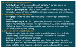 Introduction to Photosynthesis:
Activity: Begin with a question to spark curiosity: "How can plants eat
sunlight?" Briefly discuss to gather initial thoughts.
Technology Integration: Show a short animated video that introduces the
concept of photosynthesis, highlighting its basic components and significance.
Exploration Through Simulation:
Pedagogy: Divide the class into small groups to encourage collaborative
learning.
Technology Integration: Each group uses the interactive simulation tool to
explore how changing variables (like light intensity, CO2 levels) affects the rate
of photosynthesis. This hands-on activity helps students understand the
process dynamically and visually.
Discussion and Concept Mapping:
Pedagogy: After the exploration, lead a guided discussion to consolidate
understanding. Use questioning techniques to connect the simulation
experience with the theoretical concepts.
Activity: Each group creates a concept map of photosynthesis, including
reactants, products, and conditions necessary for the process. They can use
digital tools like mind mapping software to create and present their maps.
 