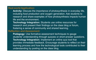 Real-world Application:
Activity: Discuss the importance of photosynthesis in everyday life,
including food production and oxygen generation. Ask students to
research and share examples of how photosynthesis impacts human
life and the environment.
Technology Integration: Students use online resources for
research and present their findings on the class blog or forum,
fostering a sense of community and shared learning.
Reflection and Assessment:
Pedagogy: Use formative assessment techniques to gauge
students' understanding through quizzes or short-answer questions.
Technology Integration: Implement an online quiz tool that
provides immediate feedback. Encourage students to reflect on their
learning process and how the technological tools contributed to their
understanding by posting on the class blog.
 