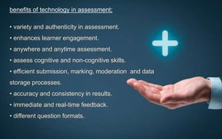 benefits of technology in assessment;
• variety and authenticity in assessment.
• enhances learner engagement.
• anywhere and anytime assessment.
• assess cognitive and non-cognitive skills.
• efficient submission, marking, moderation and data
storage processes.
• accuracy and consistency in results.
• immediate and real-time feedback.
• different question formats.
 
