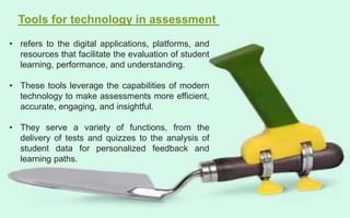 Tools for technology in assessment
• refers to the digital applications, platforms, and
resources that facilitate the evaluation of student
learning, performance, and understanding.
• These tools leverage the capabilities of modern
technology to make assessments more efficient,
accurate, engaging, and insightful.
• They serve a variety of functions, from the
delivery of tests and quizzes to the analysis of
student data for personalized feedback and
learning paths.
 