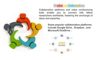 Global collaboration
Collaboration platforms and video conferencing
tools enable you to connect with fellow
researchers worldwide, fostering the exchange of
ideas and expertise.
Some popular collaboration platforms
include Google Drive , Dropbox , and
Microsoft OneDrive .
 