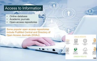 Access to Information
• Online database
• Academic journals
• Open-access repositories
Some popular open access repositories
include PubMed Central and Directory of
Open Access Journals (DOAJ) .
 