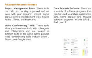 Advanced Research Methods
Project Management Tools: These tools
can help you to stay organized and on
track with your research project. Some
popular project management tools include
Asana , Trello , and Basecamp .
Video Conferencing Tools: These tools
allow you to communicate with colleagues
and collaborators who are located in
different parts of the world. Some popular
video conferencing tools include Zoom ,
Skype , and Google Meet .
Data Analysis Software: There are
a variety of software programs that
can be used to analyze quantitative
data. Some popular data analysis
software programs include SPSS ,
SAS , and R .
 