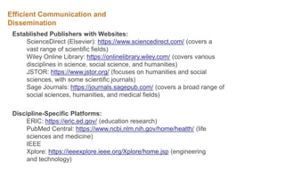 Efficient Communication and
Dissemination
Established Publishers with Websites:
ScienceDirect (Elsevier): https://www.sciencedirect.com/ (covers a
vast range of scientific fields)
Wiley Online Library: https://onlinelibrary.wiley.com/ (covers various
disciplines in science, social science, and humanities)
JSTOR: https://www.jstor.org/ (focuses on humanities and social
sciences, with some scientific journals)
Sage Journals: https://journals.sagepub.com/ (covers a broad range of
social sciences, humanities, and medical fields)
Discipline-Specific Platforms:
ERIC: https://eric.ed.gov/ (education research)
PubMed Central: https://www.ncbi.nlm.nih.gov/home/health/ (life
sciences and medicine)
IEEE
Xplore: https://ieeexplore.ieee.org/Xplore/home.jsp (engineering
and technology)
 