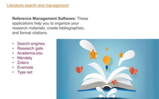 Literature search and management
• Search engines
• Research gate
• Academia.edu
• Mendely
• Zotero
• Evernote
• Type set
Reference Management Software: These
applications help you to organize your
research materials, create bibliographies,
and format citations.
 