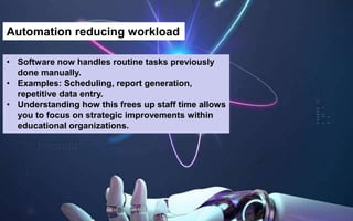 Automation reducing workload
• Software now handles routine tasks previously
done manually.
• Examples: Scheduling, report generation,
repetitive data entry.
• Understanding how this frees up staff time allows
you to focus on strategic improvements within
educational organizations.
 