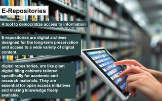E-Repositories
A tool to democratize access to information
E-repositories are digital archives
designed for the long-term preservation
and access to a wide variety of digital
content.
digital repositories, are like giant
digital filing cabinets tailored
specifically for academic and
research materials. They are
essential for open access initiatives
and making knowledge freely
available.
 