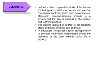 Cybernetic • defined as the comparative study of the human
(or biological) control mechanism and electro-
mechanical control systems such as computers.
• classroom teaching-learning process is a
system and the goal is success of the learner
and learning process.
• The activity involved is geared to the learner's
stage of growth -physical and cognitive.
• In Education The learner is given an opportunity
to perceive meaningful relationships among the
elements of the goal towards which he is
working.
 