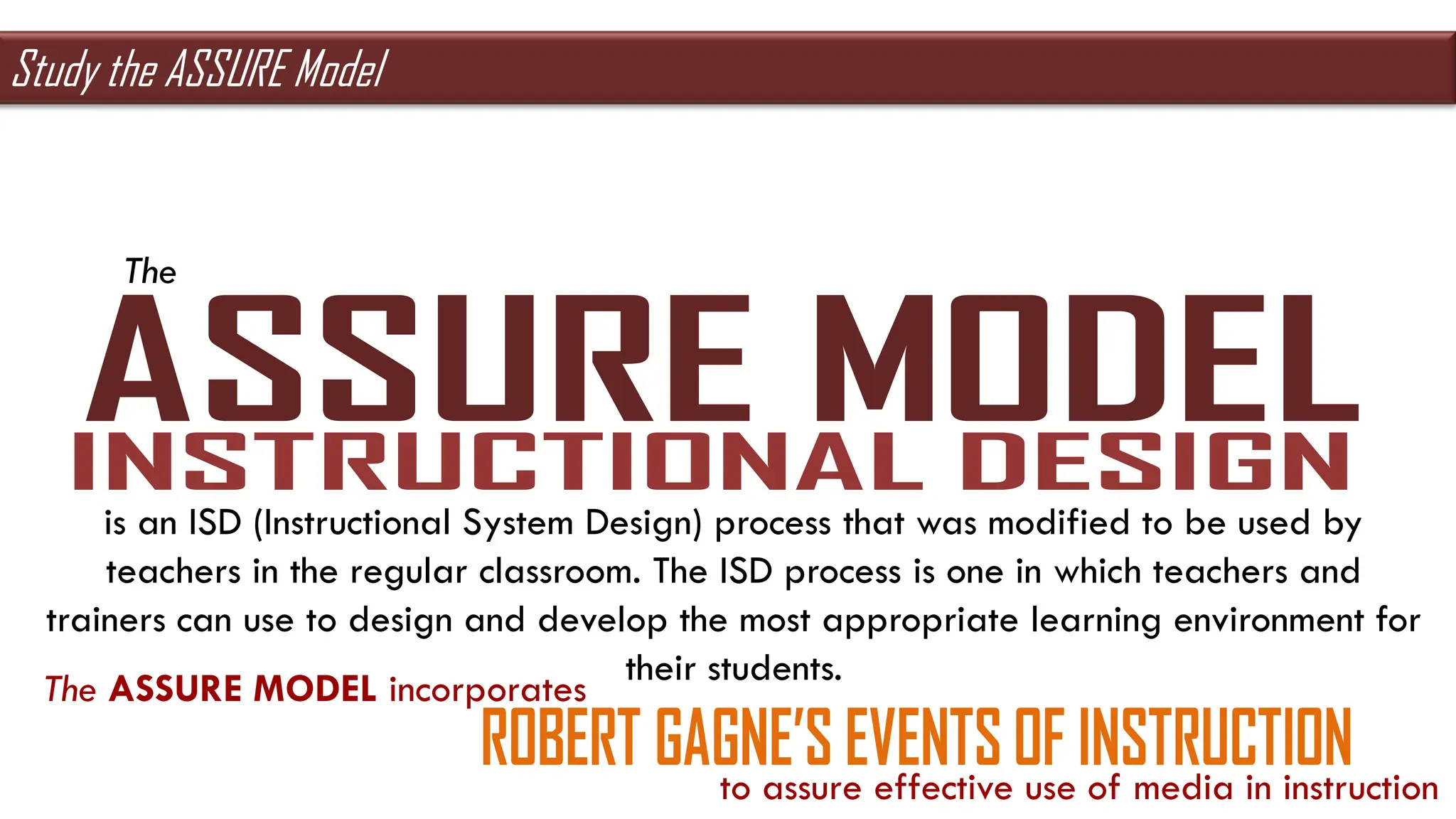 The
is an ISD (Instructional System Design) process that was modified to be used by
teachers in the regular classroom. The ISD process is one in which teachers and
trainers can use to design and develop the most appropriate learning environment for
their students.
The ASSURE MODEL incorporates
to assure effective use of media in instruction
Study the ASSURE Model
 
