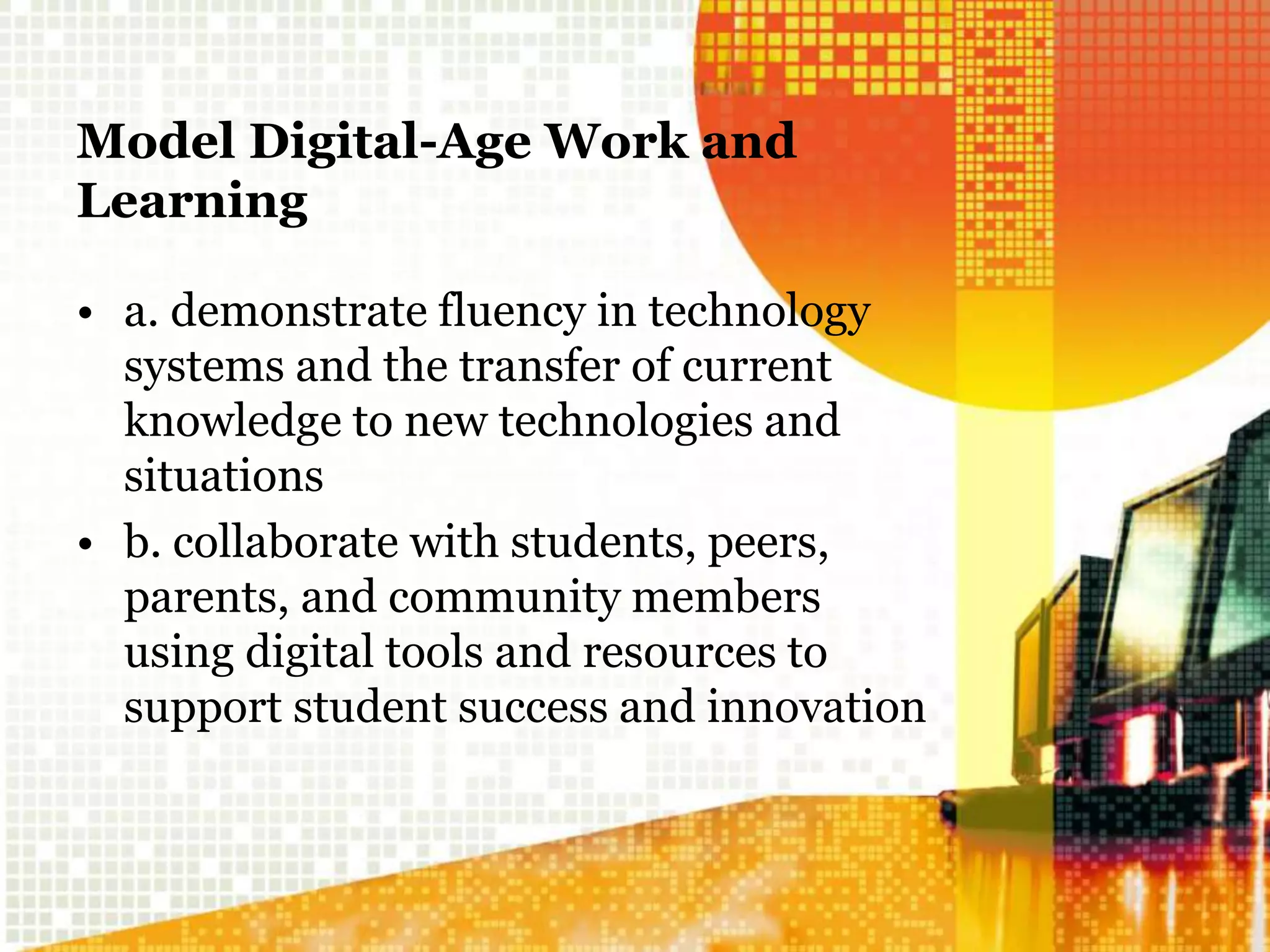 Model Digital-Age Work and
Learning
• a. demonstrate fluency in technology
systems and the transfer of current
knowledge to new technologies and
situations
• b. collaborate with students, peers,
parents, and community members
using digital tools and resources to
support student success and innovation
 