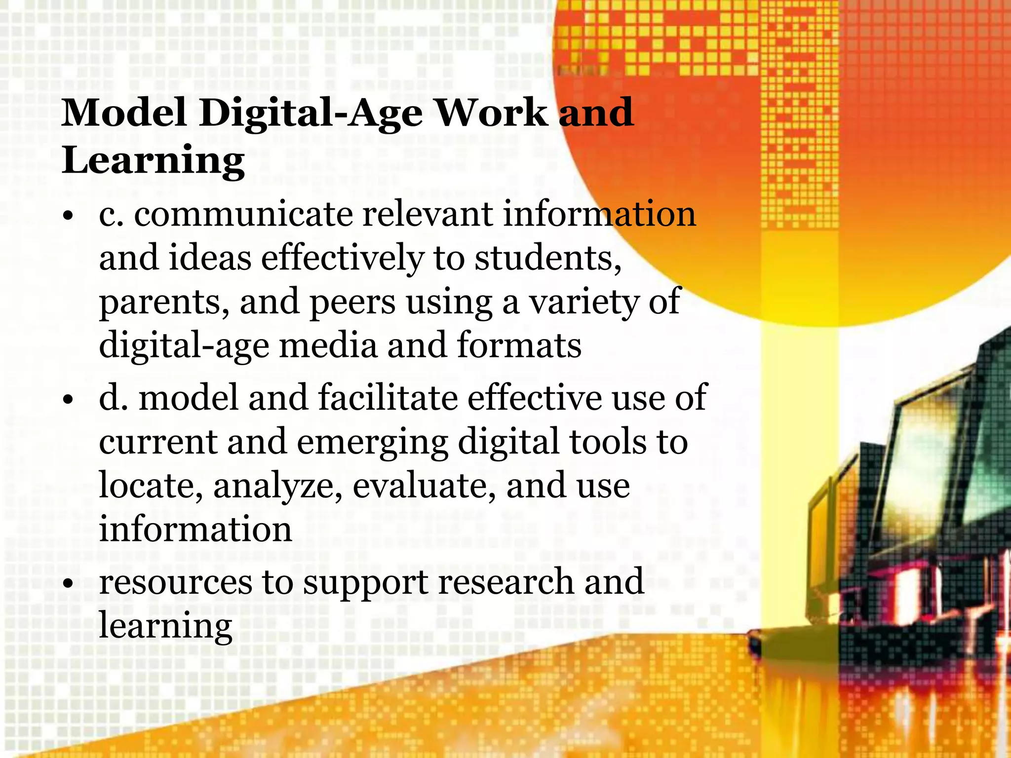 Model Digital-Age Work and
Learning
• c. communicate relevant information
and ideas effectively to students,
parents, and peers using a variety of
digital-age media and formats
• d. model and facilitate effective use of
current and emerging digital tools to
locate, analyze, evaluate, and use
information
• resources to support research and
learning
 