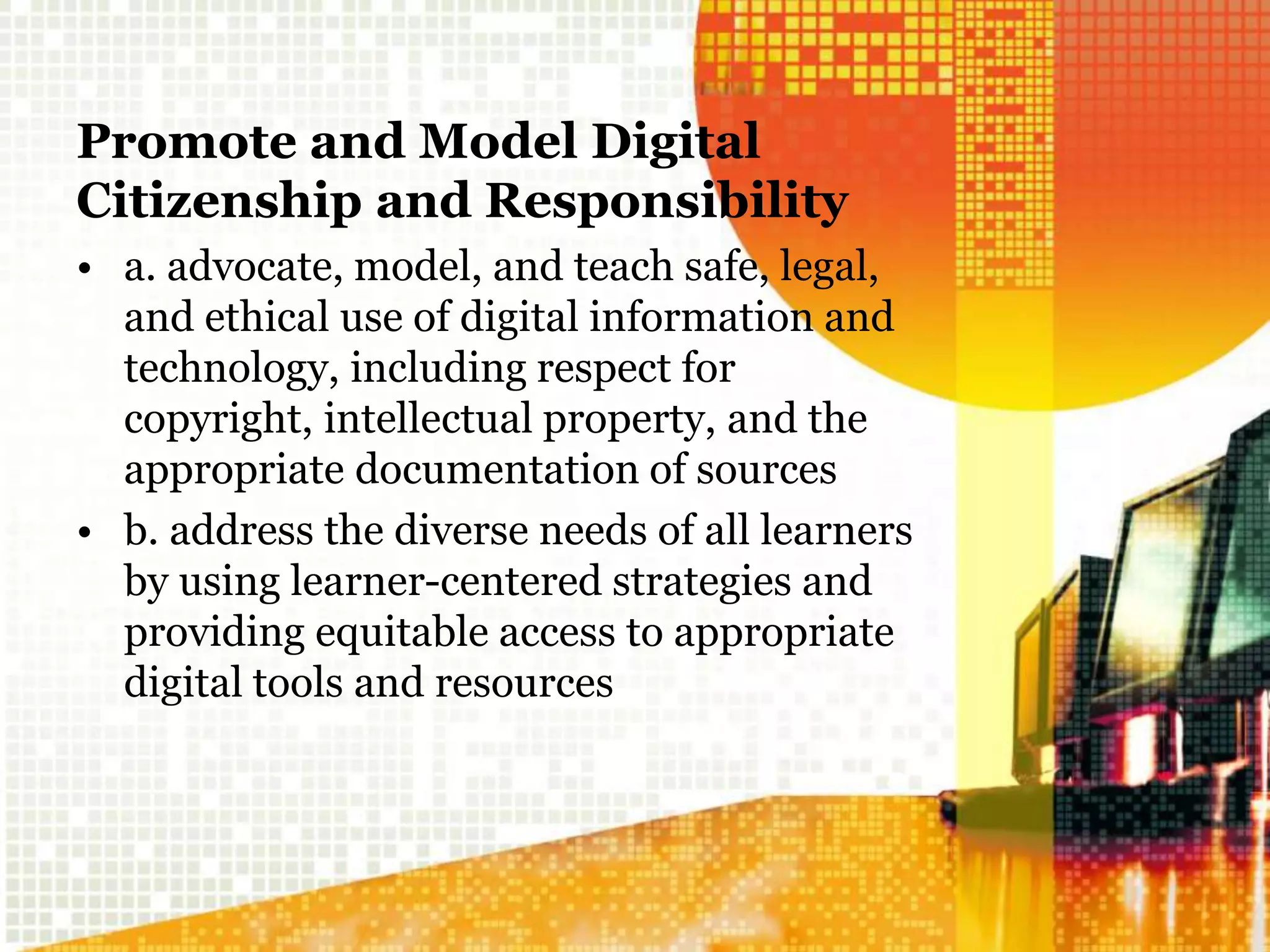 Promote and Model Digital
Citizenship and Responsibility
• a. advocate, model, and teach safe, legal,
and ethical use of digital information and
technology, including respect for
copyright, intellectual property, and the
appropriate documentation of sources
• b. address the diverse needs of all learners
by using learner-centered strategies and
providing equitable access to appropriate
digital tools and resources
 
