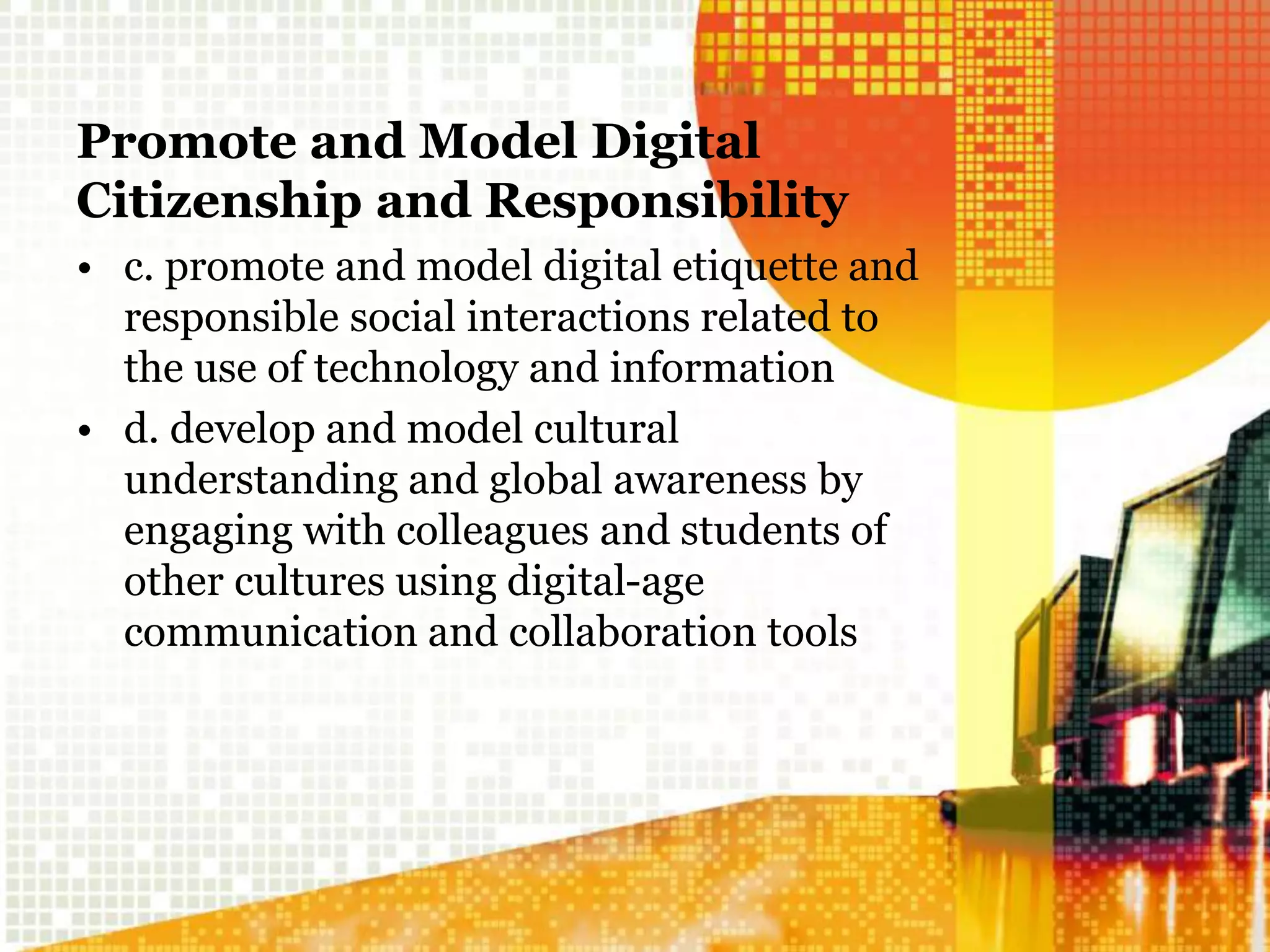Promote and Model Digital
Citizenship and Responsibility
• c. promote and model digital etiquette and
responsible social interactions related to
the use of technology and information
• d. develop and model cultural
understanding and global awareness by
engaging with colleagues and students of
other cultures using digital-age
communication and collaboration tools
 