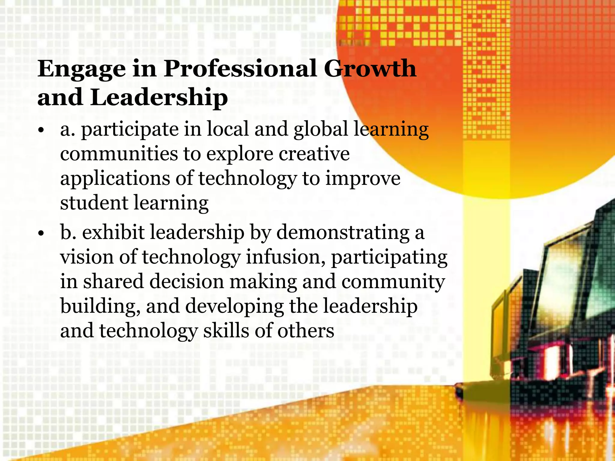 Engage in Professional Growth
and Leadership
• a. participate in local and global learning
communities to explore creative
applications of technology to improve
student learning
• b. exhibit leadership by demonstrating a
vision of technology infusion, participating
in shared decision making and community
building, and developing the leadership
and technology skills of others
 