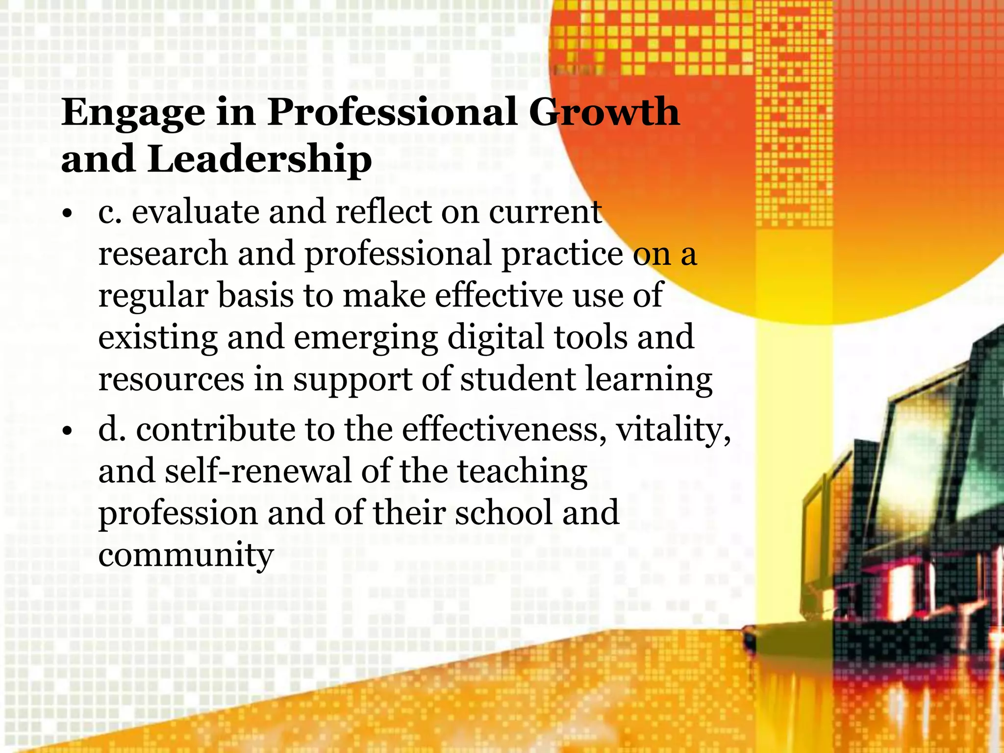 Engage in Professional Growth
and Leadership
• c. evaluate and reflect on current
research and professional practice on a
regular basis to make effective use of
existing and emerging digital tools and
resources in support of student learning
• d. contribute to the effectiveness, vitality,
and self-renewal of the teaching
profession and of their school and
community
 