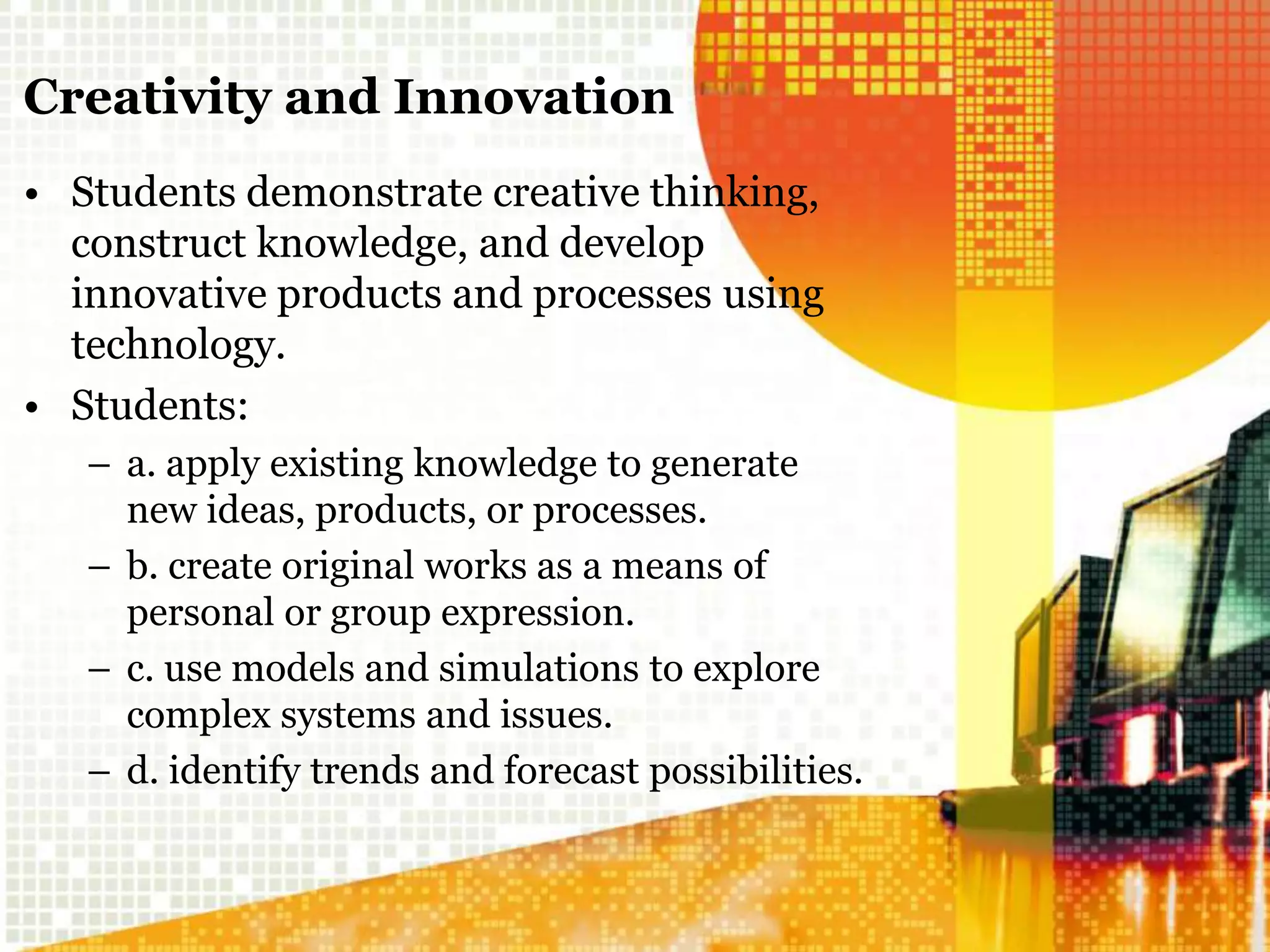 Creativity and Innovation
• Students demonstrate creative thinking,
construct knowledge, and develop
innovative products and processes using
technology.
• Students:
– a. apply existing knowledge to generate
new ideas, products, or processes.
– b. create original works as a means of
personal or group expression.
– c. use models and simulations to explore
complex systems and issues.
– d. identify trends and forecast possibilities.
 