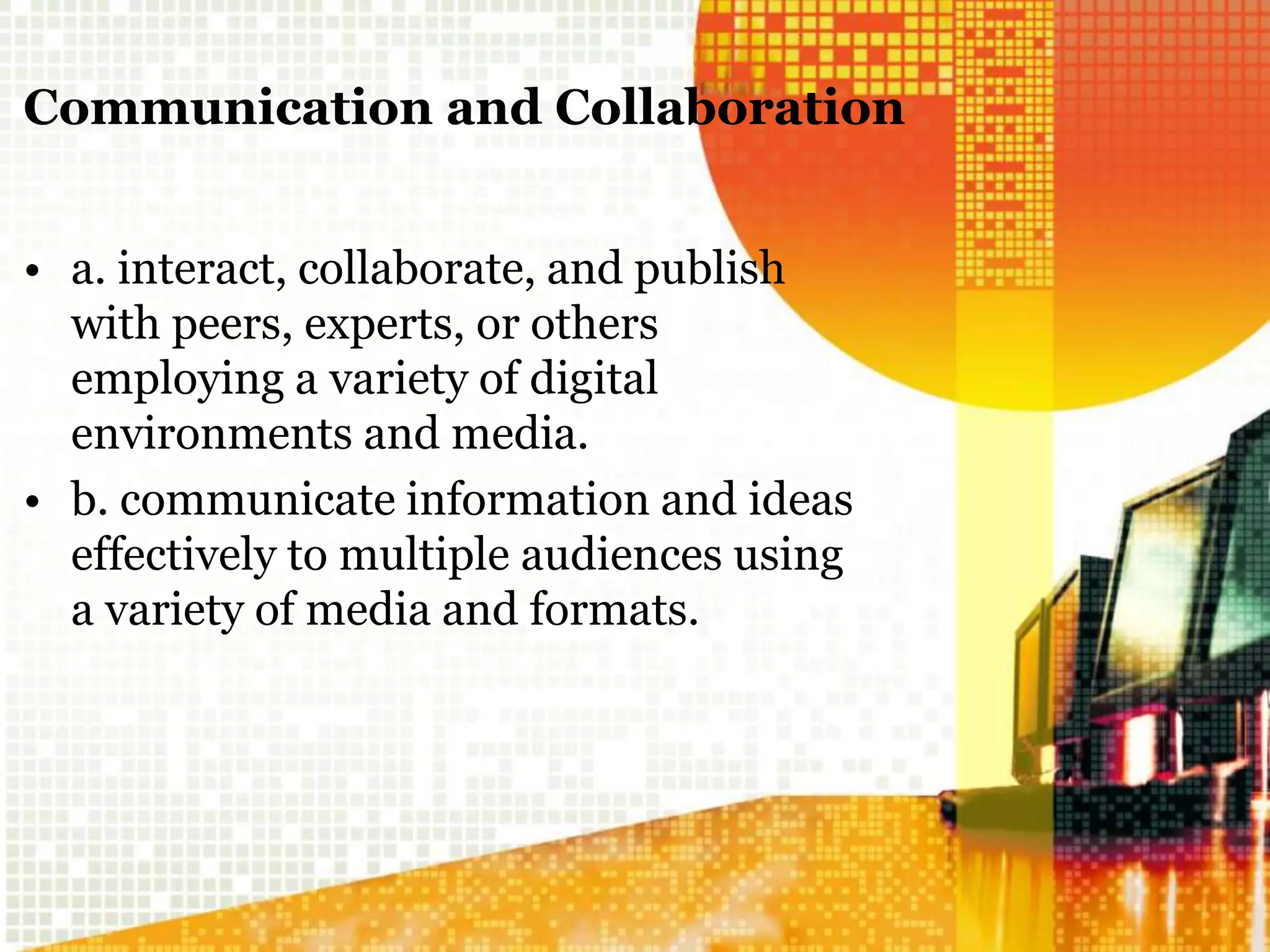 Communication and Collaboration
• a. interact, collaborate, and publish
with peers, experts, or others
employing a variety of digital
environments and media.
• b. communicate information and ideas
effectively to multiple audiences using
a variety of media and formats.
 