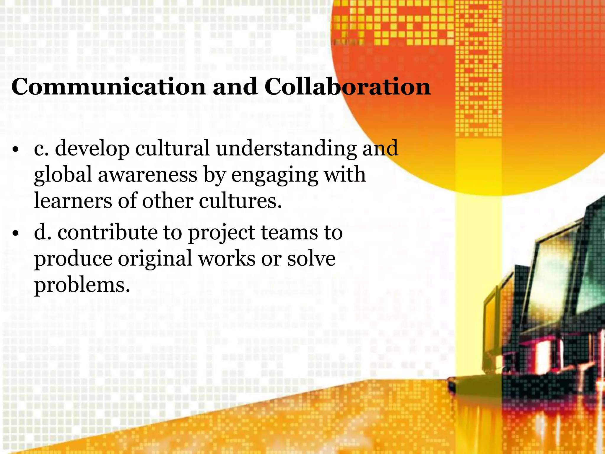 Communication and Collaboration
• c. develop cultural understanding and
global awareness by engaging with
learners of other cultures.
• d. contribute to project teams to
produce original works or solve
problems.
 