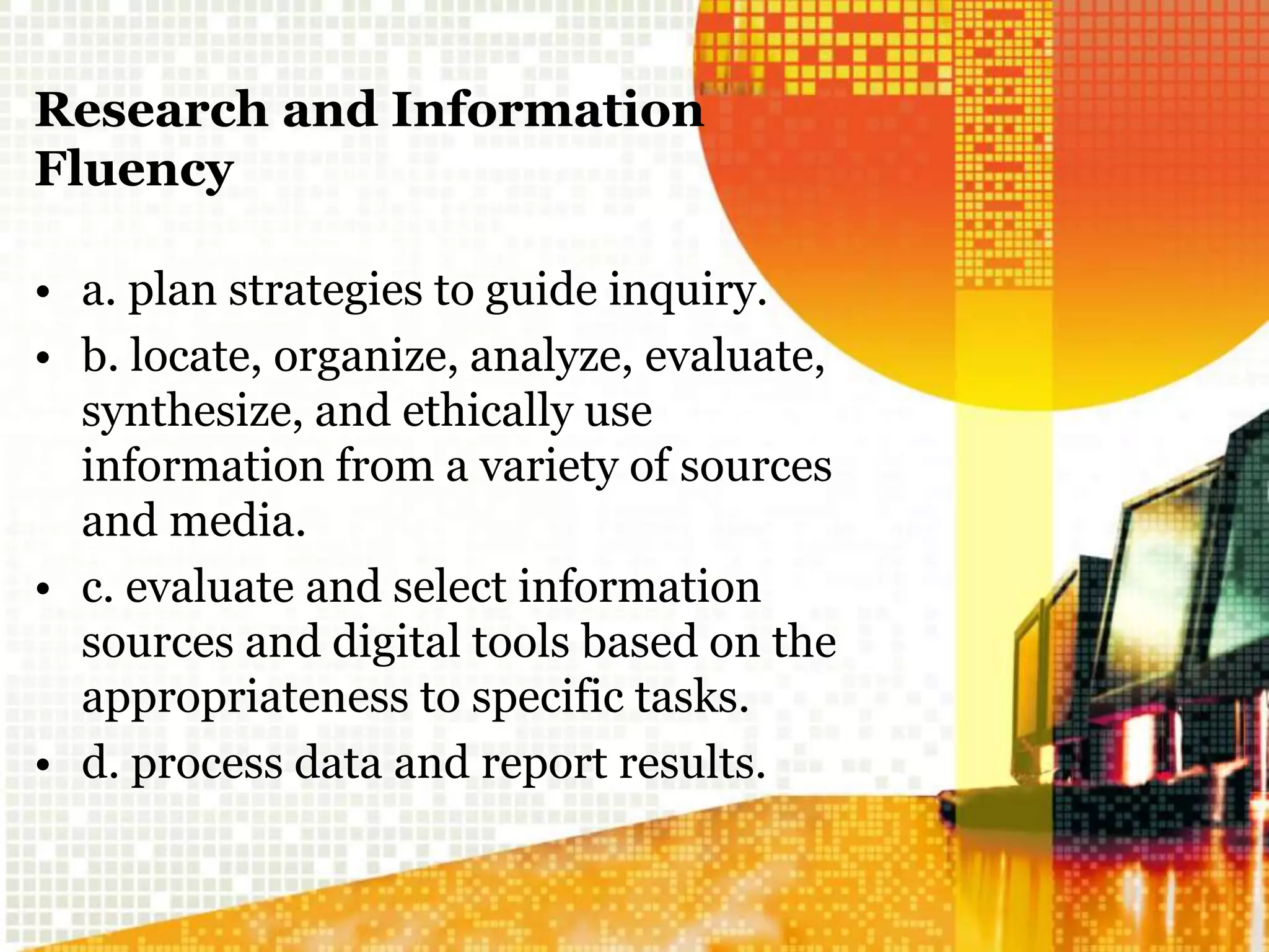 Research and Information
Fluency
• a. plan strategies to guide inquiry.
• b. locate, organize, analyze, evaluate,
synthesize, and ethically use
information from a variety of sources
and media.
• c. evaluate and select information
sources and digital tools based on the
appropriateness to specific tasks.
• d. process data and report results.
 