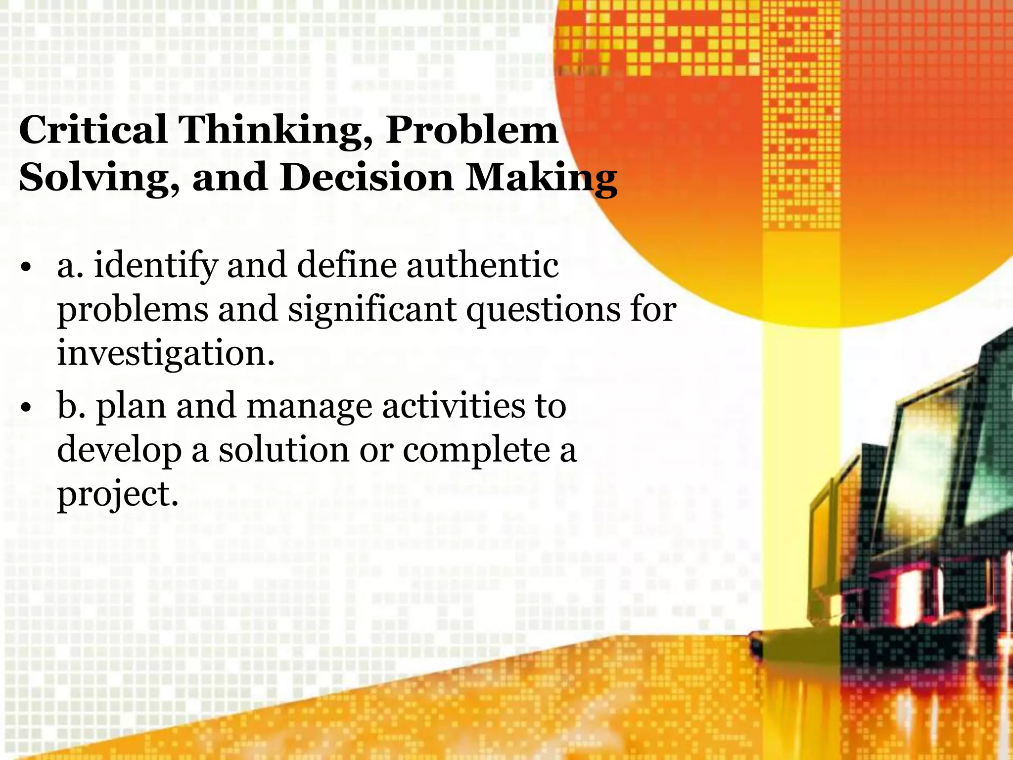 Critical Thinking, Problem
Solving, and Decision Making
• a. identify and define authentic
problems and significant questions for
investigation.
• b. plan and manage activities to
develop a solution or complete a
project.
 