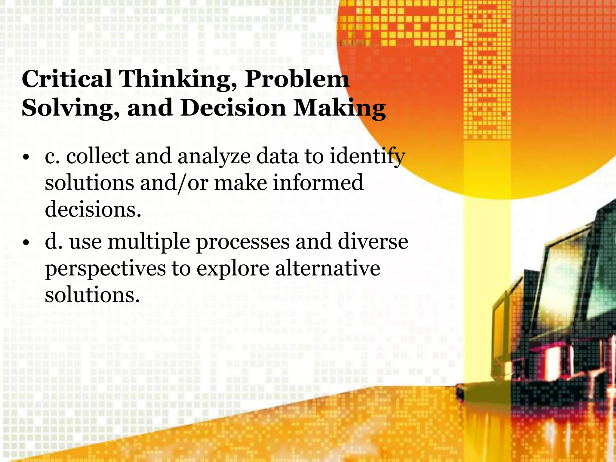 Critical Thinking, Problem
Solving, and Decision Making
• c. collect and analyze data to identify
solutions and/or make informed
decisions.
• d. use multiple processes and diverse
perspectives to explore alternative
solutions.
 