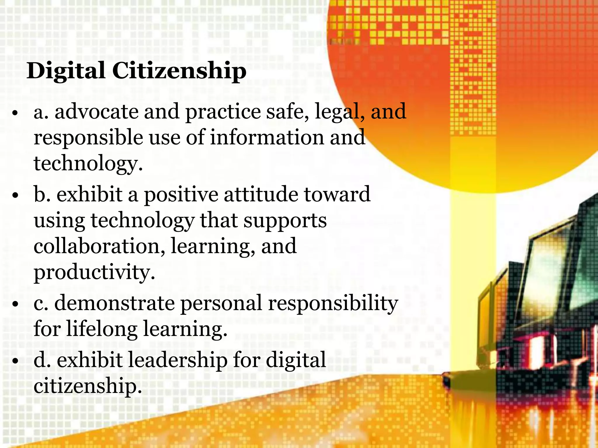 Digital Citizenship
• a. advocate and practice safe, legal, and
responsible use of information and
technology.
• b. exhibit a positive attitude toward
using technology that supports
collaboration, learning, and
productivity.
• c. demonstrate personal responsibility
for lifelong learning.
• d. exhibit leadership for digital
citizenship.
 