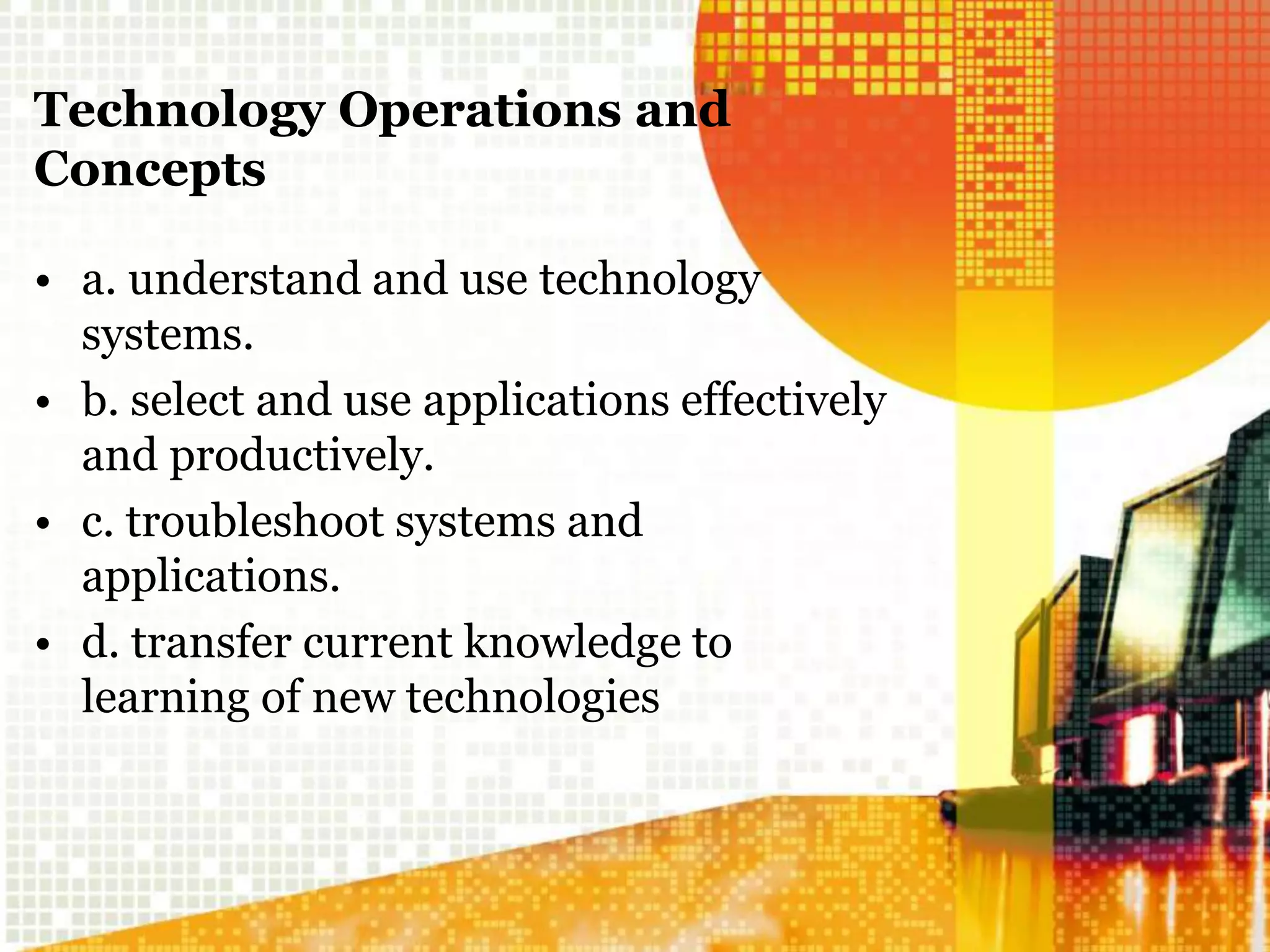 Technology Operations and
Concepts
• a. understand and use technology
systems.
• b. select and use applications effectively
and productively.
• c. troubleshoot systems and
applications.
• d. transfer current knowledge to
learning of new technologies
 