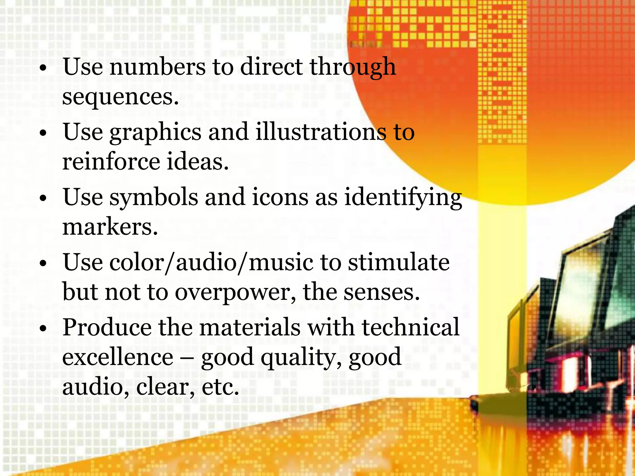 • Use numbers to direct through
sequences.
• Use graphics and illustrations to
reinforce ideas.
• Use symbols and icons as identifying
markers.
• Use color/audio/music to stimulate
but not to overpower, the senses.
• Produce the materials with technical
excellence – good quality, good
audio, clear, etc.
 