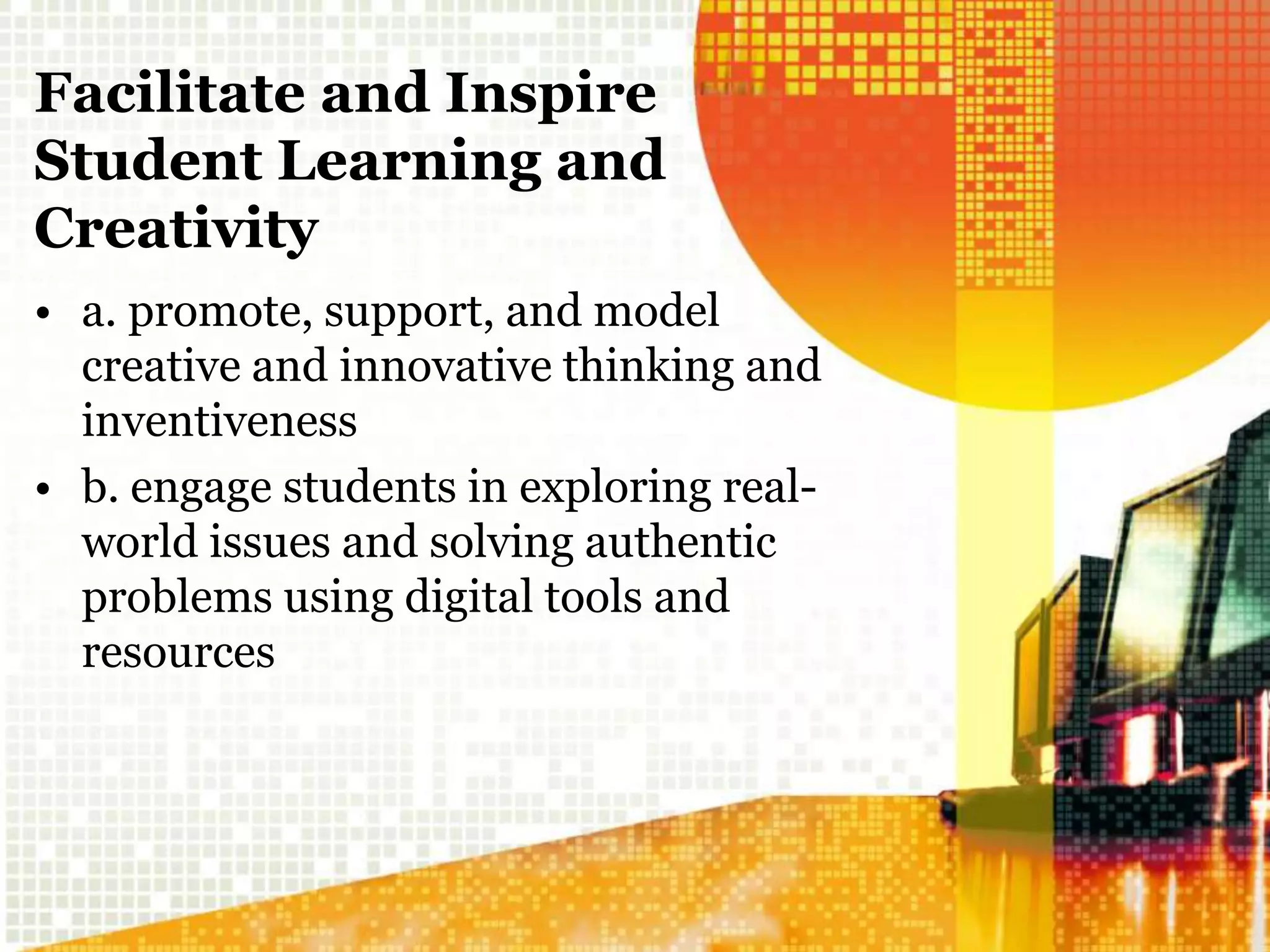 Facilitate and Inspire
Student Learning and
Creativity
• a. promote, support, and model
creative and innovative thinking and
inventiveness
• b. engage students in exploring real-
world issues and solving authentic
problems using digital tools and
resources
 