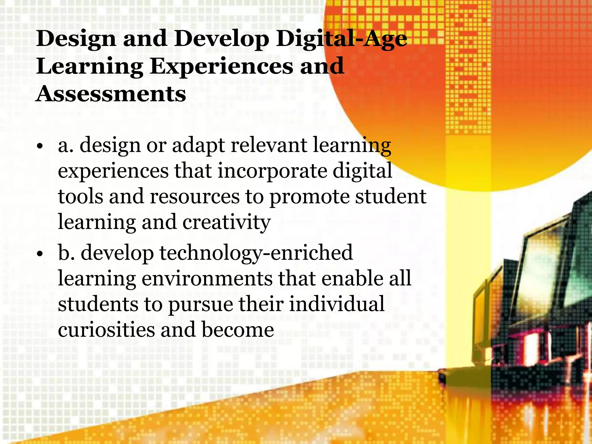 Design and Develop Digital-Age
Learning Experiences and
Assessments
• a. design or adapt relevant learning
experiences that incorporate digital
tools and resources to promote student
learning and creativity
• b. develop technology-enriched
learning environments that enable all
students to pursue their individual
curiosities and become
 