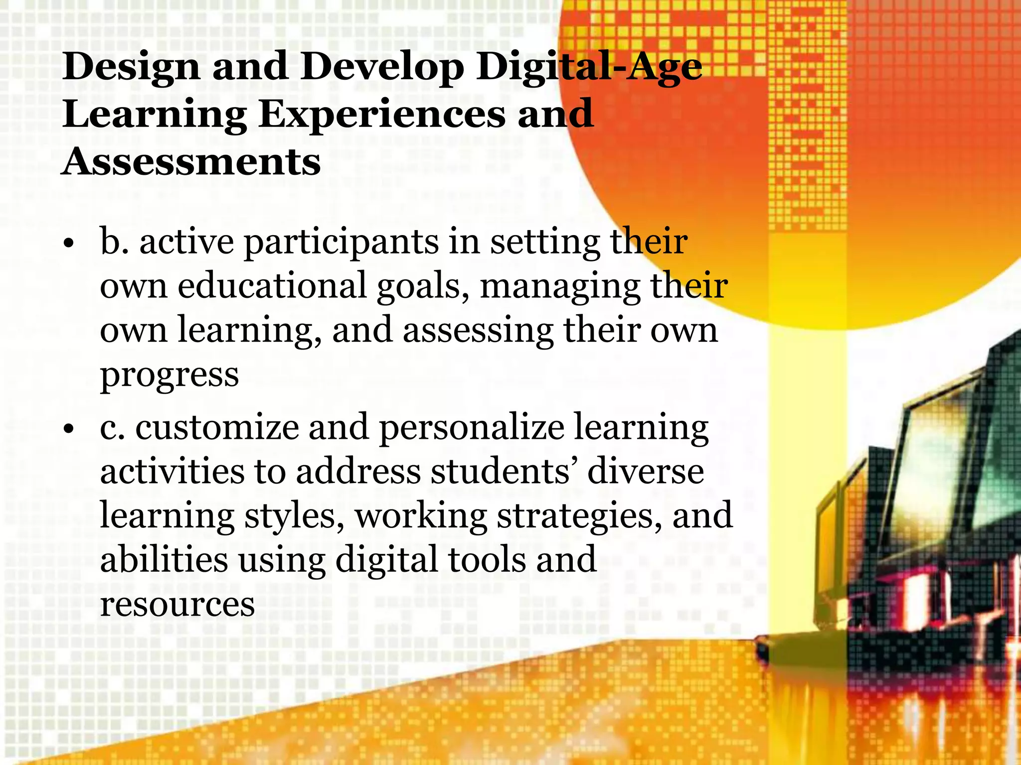 Design and Develop Digital-Age
Learning Experiences and
Assessments
• b. active participants in setting their
own educational goals, managing their
own learning, and assessing their own
progress
• c. customize and personalize learning
activities to address students’ diverse
learning styles, working strategies, and
abilities using digital tools and
resources
 