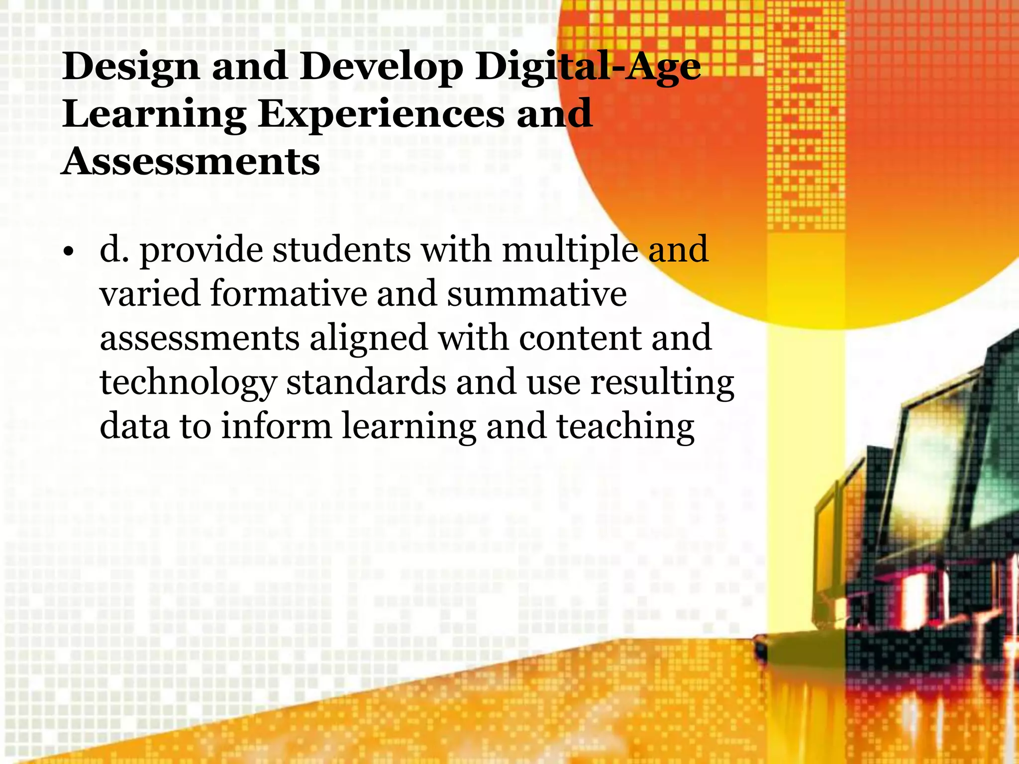Design and Develop Digital-Age
Learning Experiences and
Assessments
• d. provide students with multiple and
varied formative and summative
assessments aligned with content and
technology standards and use resulting
data to inform learning and teaching
 