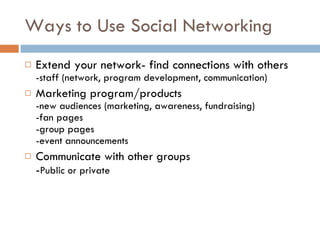 Ways to Use Social Networking Extend your network- find connections with others -staff (network, program development, communication) Marketing program/products -new audiences (marketing, awareness, fundraising) -fan pages -group pages -event announcements Communicate with other groups - Public or private 