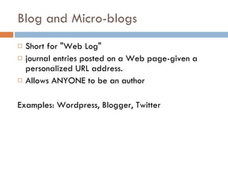 Blog and Micro-blogs Short for "Web Log"  journal entries posted on a Web page-given a personalized URL address. Allows ANYONE to be an author Examples: Wordpress, Blogger, Twitter 