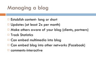 Managing a blog Establish content- long or short Updates (at least 2x per month) Make others aware of your blog (clients, partners) Track Statistics Can embed multimedia into blog Can embed blog into other networks (Facebook) comments-interactive 