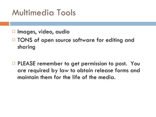 Multimedia Tools Images, video, audio TONS of open source software for editing and sharing PLEASE remember to get permission to post.  You are required by law to obtain release forms and maintain them for the life of the media.  