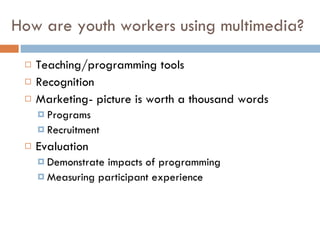 How are youth workers using multimedia? Teaching/programming tools Recognition Marketing - picture is worth a thousand words Programs Recruitment Evaluation Demonstrate impacts of programming Measuring participant experience 