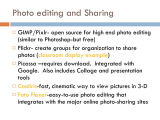 Photo editing and Sharing GIMP/Pixlr- open source for high end photo editing (similar to Photoshop-but free) Flickr- create groups for organization to share photos ( classroom display example ) Picassa –requires download.  Integrated with Google.  Also includes Collage and presentation tools Cooliris -fast, cinematic way to view pictures in 3-D Foto Flexer -easy-to-use photo editing that integrates with the major online photo-sharing sites 