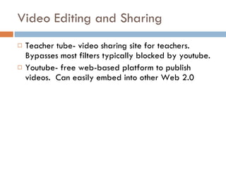 Video Editing and Sharing Teacher tube- video sharing site for teachers.  Bypasses most filters typically blocked by youtube. Youtube- free web-based platform to publish videos.  Can easily embed into other Web 2.0 