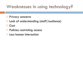 Weaknesses in using technology? Privacy concerns Lack of understanding (staff/audience) Cost Policies restricting access Less human interaction 