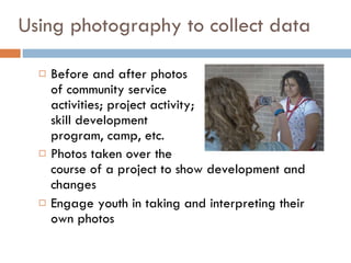 Using photography to collect data Before and after photos  of community service  activities; project activity;  skill development  program, camp, etc. Photos taken over the  course of a project to show development and changes Engage youth in taking and interpreting their own photos 