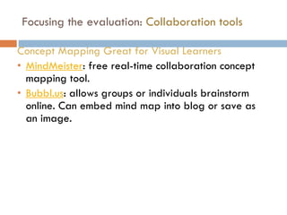 Focusing the evaluation:  Collaboration tools Concept Mapping Great for Visual Learners MindMeister : free real-time collaboration concept mapping tool.  Bubbl.us : allows groups or individuals brainstorm online. Can embed mind map into blog or save as an image. 