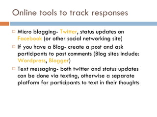 Online tools to track responses Micro blogging-  Twitter , status updates on  Facebook  (or other social networking site) If you have a Blog- create a post and ask participants to post comments (Blog sites include:  Wordpress ,  Blogger ) Text messaging- both twitter and status updates can be done via texting, otherwise a separate platform for participants to text in their thoughts  