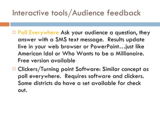 Interactive tools/Audience feedback Poll Everywhere  Ask your audience a question, they answer with a SMS text message.  Results update live in your web browser or PowerPoint…just like American Idol or Who Wants to be a Millionaire.  Free version available Clickers/Turning point Software: Similar concept as poll everywhere.  Requires software and clickers.  Some districts do have a set available for check out. 