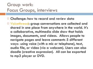 Group work:  Focus Groups, interviews Challenge: how to record and review data Voicethread : group conversations are collected and shared in one place from anywhere in the world. It’s a  collaborative, multimedia slide show that holds images, documents, and videos.  Allows people to navigate pages and leave comments 5 different ways- using voice (with a mic or telephone), text, audio file, or video (via a webcam). Users can also doodle (creative expression).  All can be exported to mp3 player or DVD. 