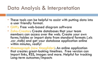 Data Analysis & Interpretation These tools can be helpful to assist with putting data into a user friendly format. Gliffy  Free web-based diagram software Zoho-Creator : Create databases that your team members can access over the web. Create your own forms/tables or import data from standard formats (.xls .csv .mdb) and get your database application online within minutes, really! Mnemograph (now timeglider) : An online application that creates great-looking timelines.  Free version can import links, RSS, images and more. Helpful for tracking Long-term outcomes/impacts 