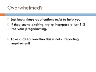 Overwhelmed? Just know these applications exist to help you If they sound exciting, try to incorporate just 1-2 into your programming. Take a deep breathe- this is not a reporting requirement! 