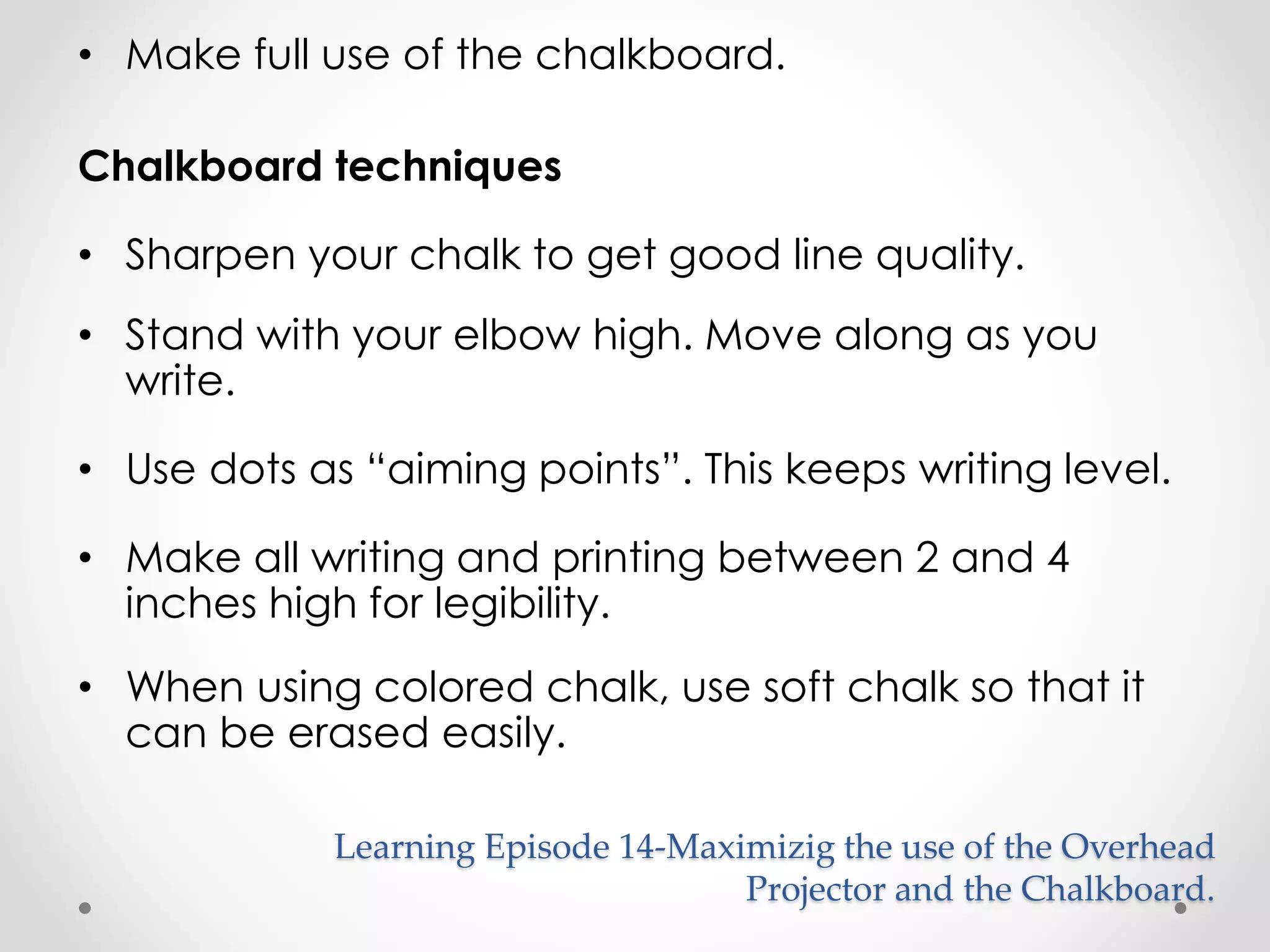 • Make full use of the chalkboard. 
Chalkboard techniques 
• Sharpen your chalk to get good line quality. 
• Stand with your elbow high. Move along as you 
write. 
• Use dots as “aiming points”. This keeps writing level. 
• Make all writing and printing between 2 and 4 
inches high for legibility. 
• When using colored chalk, use soft chalk so that it 
can be erased easily. 
Learning Episode 14-Maximizig the use of the Overhead 
Projector and the Chalkboard. 
 