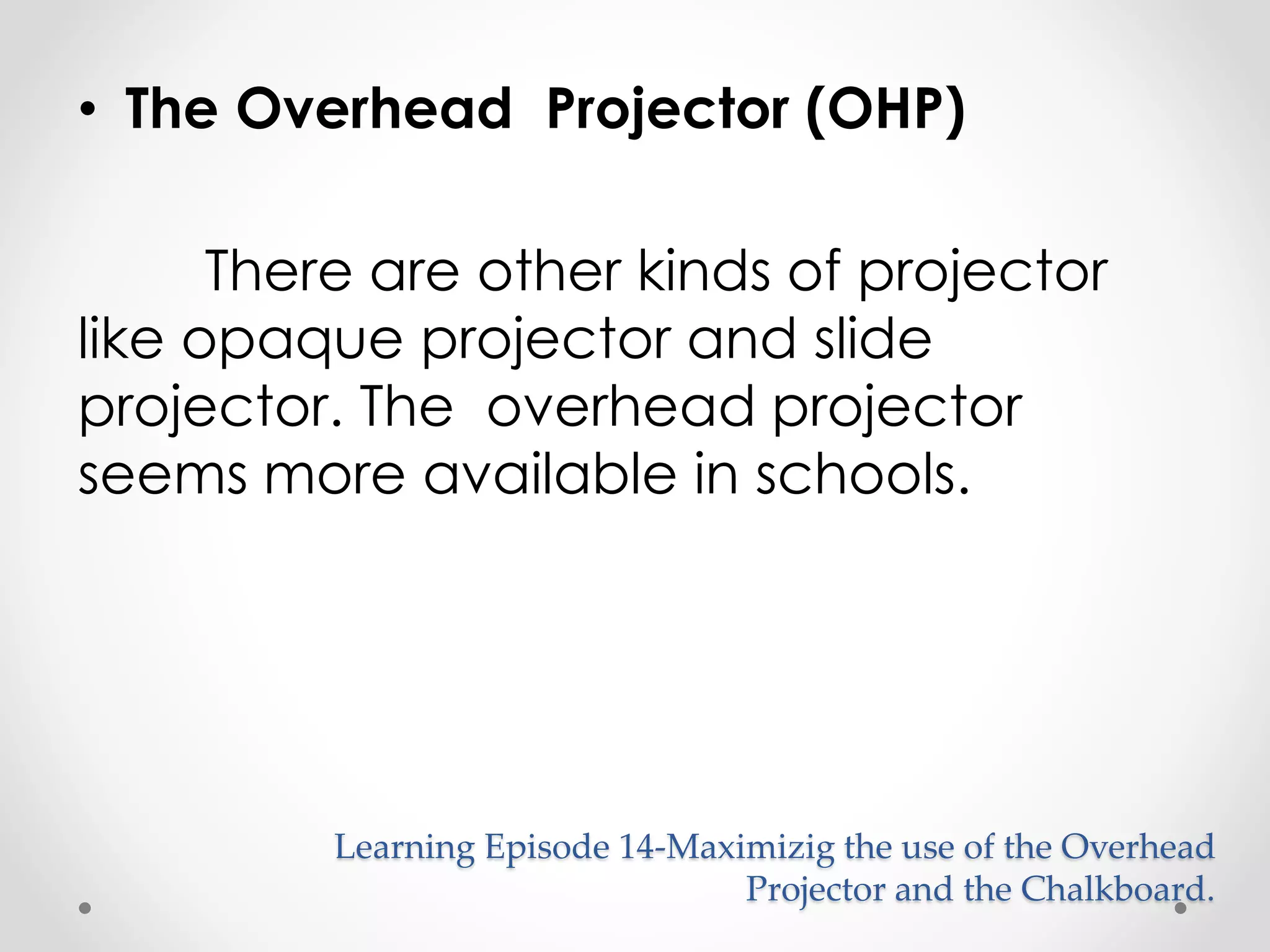 • The Overhead Projector (OHP) 
There are other kinds of projector 
like opaque projector and slide 
projector. The overhead projector 
seems more available in schools. 
Learning Episode 14-Maximizig the use of the Overhead 
Projector and the Chalkboard. 
 